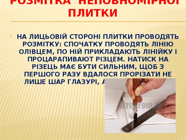 Розмітка неповномірної плитки   НА ЛИЦЬОВІЙ СТОРОНІ ПЛИТКИ ПРОВОДЯТЬ РОЗМІТКУ: СПОЧАТКУ ПРОВОДЯТЬ ЛІНІЮ ОЛІВЦЕМ, ПО НІЙ ПРИКЛАДАЮТЬ ЛІНІЙКУ І ПРОЦАРАПИВАЮТ РІЗЦЕМ. НАТИСК НА РІЗЕЦЬ МАЄ БУТИ СИЛЬНИМ, ЩОБ З ПЕРШОГО РАЗУ ВДАЛОСЯ ПРОРІЗАТИ НЕ ЛИШЕ ШАР ГЛАЗУРІ, А Й САМ ЧЕРЕПОК. 
