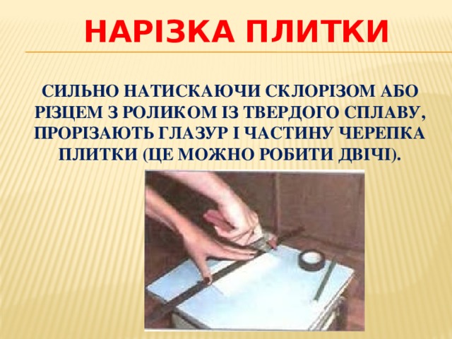 Нарізка плитки СИЛЬНО НАТИСКАЮЧИ СКЛОРІЗОМ АБО РІЗЦЕМ З РОЛИКОМ ІЗ ТВЕРДОГО СПЛАВУ, ПРОРІЗАЮТЬ ГЛАЗУР І ЧАСТИНУ ЧЕРЕПКА ПЛИТКИ (ЦЕ МОЖНО РОБИТИ ДВІЧІ). 