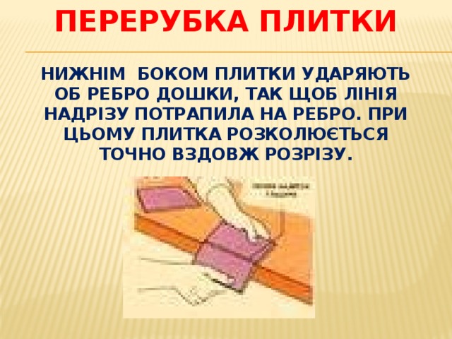 Перерубка плитки   Нижнім боком плитки ударяють об ребро дошки, так щоб лінія надрізу потрапила на ребро. При цьому плитка розколюється точно вздовж розрізу. 