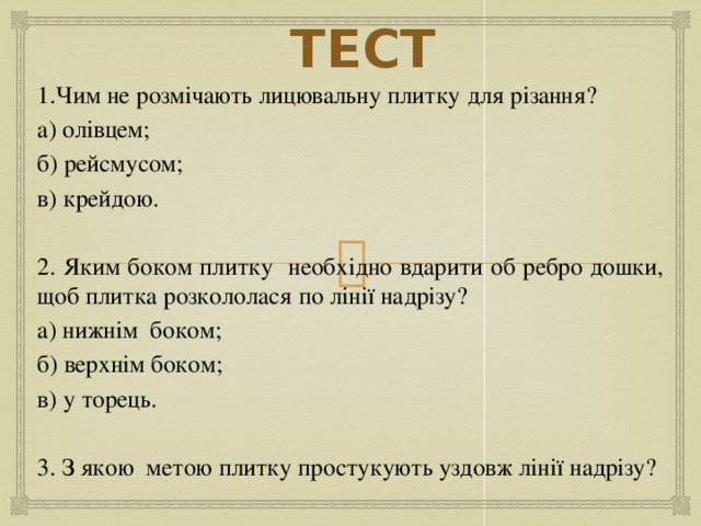 ТЕСТ 1.Чим не розмічають лицювальну плитку для різання? а) олівцем; б) рейсмусом; в) крейдою. 2. Яким боком плитку необхідно вдарити об ребро дошки, щоб плитка розкололася по лінії надрізу? а) нижнім боком; б) верхнім боком; в) у торець. 3. З якою метою плитку простукують уздовж лінії надрізу? 