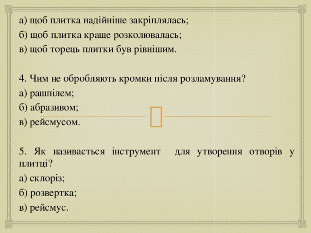 а) щоб плитка надійніше закріплялась; б) щоб плитка краще розколювалась; в) щоб торець плитки був рівнішим. 4. Чим не обробляють кромки після розламування? а) рашпілем; б) абразивом; в) рейсмусом. 5. Як називається інструмент для утворення отворів у плитці? а) склоріз; б) розвертка; в) рейсмус. 