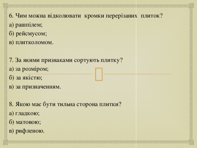 6. Чим можна відколювати кромки перерізаних плиток? а) рашпілем; б) рейсмусом; в) плитколомом. 7. За якими признаками сортують плитку? а) за розміром; б) за якістю; в) за призначенням. 8. Якою має бути тильна сторона плитки? а) гладкою; б) матовою; в) рифленою. 