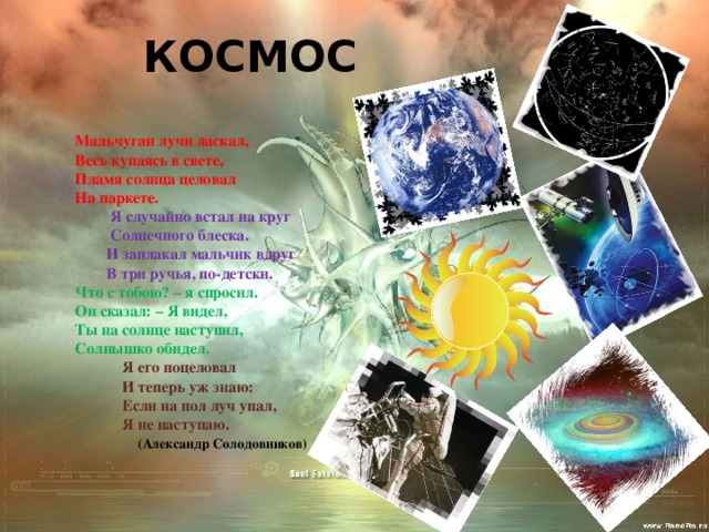 КОСМОС Мальчуган лучи ласкал, Весь купаясь в свете, Пламя солнца целовал На паркете.  Я случайно встал на круг  Солнечного блеска.  И заплакал мальчик вдруг  В три ручья, по-детски. Что с тобою? – я спросил. Он сказал: – Я видел, Ты на солнце наступил, Солнышко обидел.  Я его поцеловал  И теперь уж знаю:  Если на пол луч упал,  Я не наступаю.  (Александр Солодовников) 