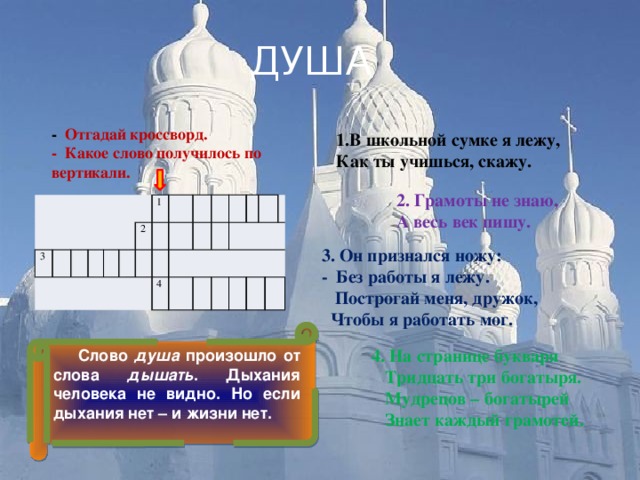 ДУША - Отгадай кроссворд. - Какое слово получилось по вертикали. 1.В школьной сумке я лежу, Как ты учишься, скажу. 2. Грамоты не знаю, А весь век пишу.     3   2 1 4       3. Он признался ножу: - Без работы я лежу.  Построгай меня, дружок,  Чтобы я работать мог.  Слово душа произошло от слова дышать . Дыхания человека не видно. Но если дыхания нет – и жизни нет. 4. На странице букваря  Тридцать три богатыря.  Мудрецов – богатырей  Знает каждый грамотей. 