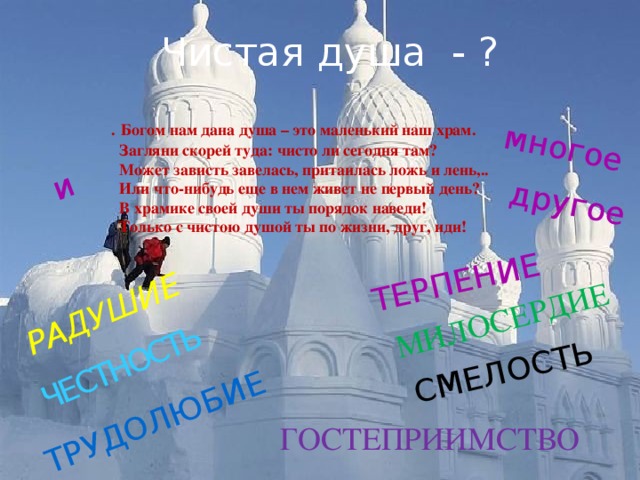 ЧЕСТНОСТЬ СМЕЛОСТЬ ТРУДОЛЮБИЕ ТЕРПЕНИЕ МИЛОСЕРДИЕ РАДУШИЕ и многое другое Чистая душа - ? .  Богом нам дана душа – это маленький наш храм.  Загляни скорей туда: чисто ли сегодня там?  Может зависть завелась, притаилась ложь и лень,..  Или что-нибудь еще в нем живет не первый день?  В храмике своей души ты порядок наведи!  Только с чистою душой ты по жизни, друг, иди! ГОСТЕПРИИМСТВО 