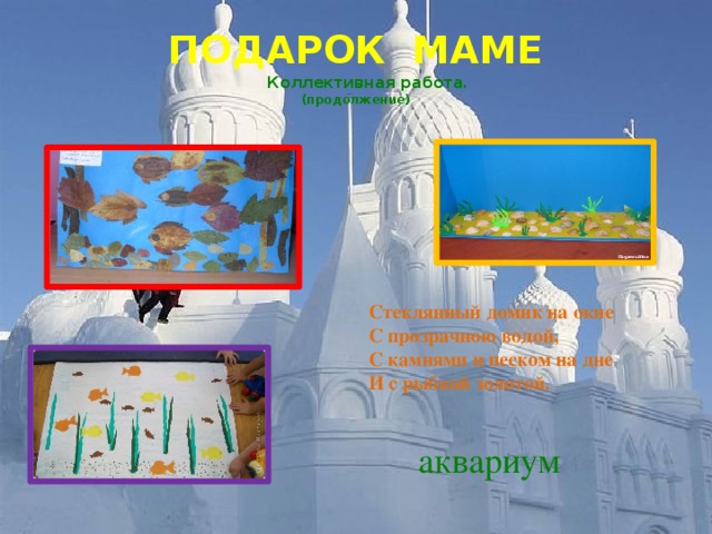 ПОДАРОК МАМЕ   Коллективная работа.  (продолжение) Стеклянный домик на окне С прозрачною водой, С камнями и песком на дне И с рыбкой золотой. аквариум 