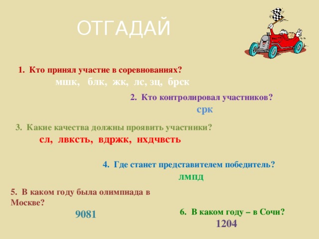 ОТГАДАЙ 1. Кто принял участие в соревнованиях?  мшк, блк, жк, лс, зц, брск 2. Кто контролировал участников?  срк 3. Какие качества должны проявить участники?  сл, лвксть, вдржк, нхдчвсть 4. Где станет представителем победитель?  лмпд 5. В каком году была олимпиада в Москве?  9081  6. В каком году – в Сочи?  1204  