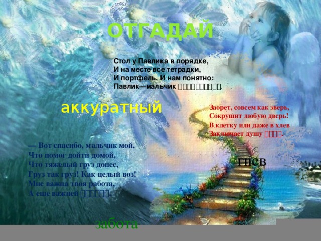 ОТГАДАЙ Стол у Павлика в порядке, И на месте все тетрадки, И портфель. И нам понятно: Павлик—мальчик  . аккуратный Заорет, совсем как зверь, Сокрушит любую дверь! В клетку или даже в хлев Заключает душу  . — Вот спасибо, мальчик мой, Что помог дойти домой, Что тяжелый груз донес, Груз так груз! Как целый воз! Мне важна твоя работа, А еще важней  . гнев забота 