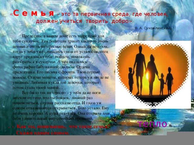 « С е м ь я  – это та первичная среда, где человек, должен учиться творить добро» .   В. А. Сухомлинский. Представь: в вашем доме есть запретный для тебя сундучок. Там родители хранят какие-то очень ценные и очень интересные вещи. Однажды вечером, когда у тебя уже слипались глаза от усталости, отец вдруг предложил тебе: пойдем, поможешь разобраться в сундучке. А там оказались: фотографии бабушкиной свадьбы. Ордена прадедушки. Его письма с фронта. Твои первые волосы. Старые монеты, которых теперь уж нигде не увидишь. Любимая кукла той девочки, которая потом стала твоей мамой… Все было так интересно – у тебя даже ноги затекли от того, что ты боялся, лишний раз пошевелиться, слушая рассказы отца. И глаза уж совсем отказываются открываться. Тело устало. Ему не очень хорошо. А душа радуется. Она открыла для себя удивительный мир семейных преданий. тепло . - Как ты, понимаешь, что такое семья?  Скажи одним словом. 