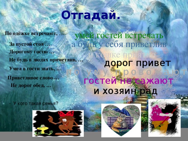 Умел в гости звать, … Отгадай. умей гостей встречать По одёжке встречают, … а будь у себя приветлив  За пустой стол … Дорогому гостю … и кошке приятно Не будь в людях приметлив, … дорог привет по уму провожают  Приветливое слово … гостей не сажают Не дорог обед, … и хозяин рад - У кого такая семья? 