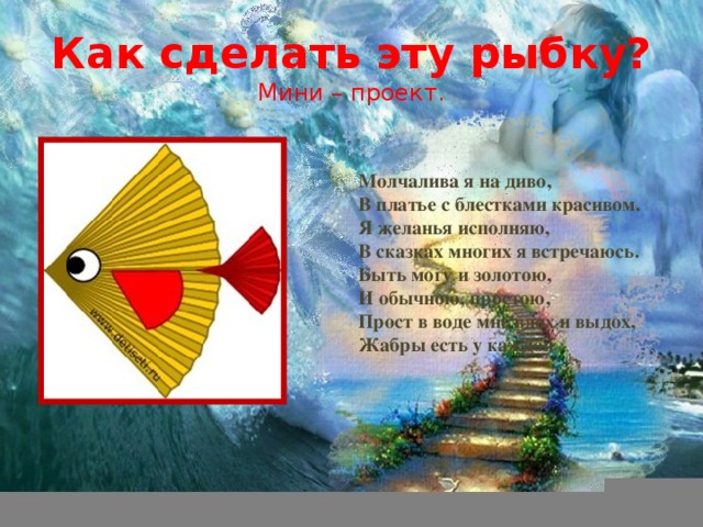 Как сделать эту рыбку?  Мини – проект. Молчалива я на диво,  В платье с блестками красивом.  Я желанья исполняю,  В сказках многих я встречаюсь.  Быть могу и золотою,  И обычною, простою,  Прост в воде мне вдох и выдох,  Жабры есть у каждой  