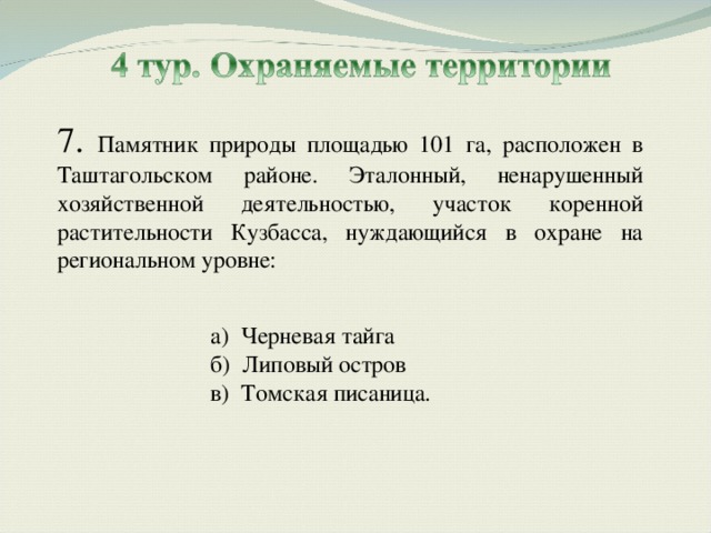 7. Памятник природы площадью 101 га, расположен в Таштагольском районе. Эталонный, ненарушенный хозяйственной деятельностью, участок коренной растительности Кузбасса, нуждающийся в охране на региональном уровне: а) Черневая тайга б) Липовый остров в) Томская писаница. а) Черневая тайга б) Липовый остров в) Томская писаница. 