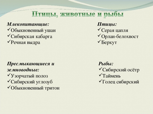 Млекопитающие: Птицы: Обыкновенный ушан Сибирская кабарга Речная выдра Серая цапля Орлан-белохвост Беркут Пресмыкающиеся и земноводные: Рыбы: Узорчатый полоз Сибирский углозуб Обыкновенный тритон Сибирский осётр Таймень Голец сибирский 