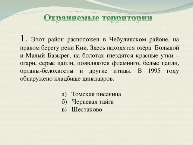 1. Этот район расположен в Чебулинском районе, на правом берегу реки Кии. Здесь находятся озёра Большой и Малый Базырег, на болотах гнездятся красные утки – огари, серые цапли, появляются фламинго, белые цапли, орланы-белохвосты и другие птицы. В 1995 году обнаружено кладбище диназавров. Томская писаница Томская писаница б) Черневая тайга в) Шестаково б) Черневая тайга в) Шестаково 