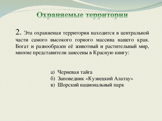 2. Эта охраняемая территория находится в центральной части самого высокого горного массива нашего края. Богат и разнообразен её животный и растительный мир, многие представители занесены в Красную книгу: а) Черневая тайга б) Заповедник «Кузнецкий Алатау» в) Шорский национальный парк   а) Черневая тайга б) Заповедник «Кузнецкий Алатау» в) Шорский национальный парк 