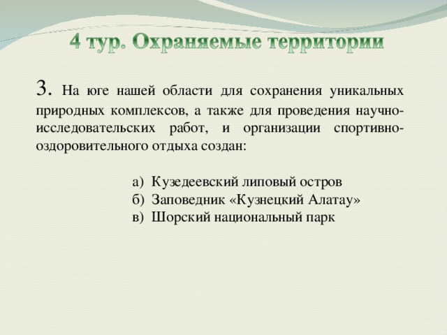 3. На юге нашей области для сохранения уникальных природных комплексов, а также для проведения научно-исследовательских работ, и организации спортивно-оздоровительного отдыха создан: а) Кузедеевский липовый остров б) Заповедник «Кузнецкий Алатау» в) Шорский национальный парк а) Кузедеевский липовый остров б) Заповедник «Кузнецкий Алатау» в) Шорский национальный парк 