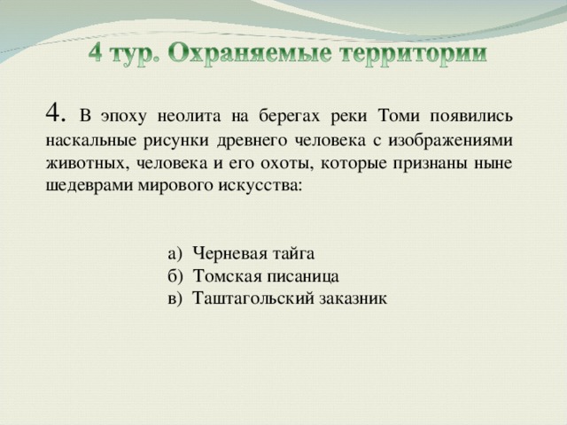 4. В эпоху неолита на берегах реки Томи появились наскальные рисунки древнего человека с изображениями животных, человека и его охоты, которые признаны ныне шедеврами мирового искусства: а) Черневая тайга б) Томская писаница в) Таштагольский заказник а) Черневая тайга б) Томская писаница в) Таштагольский заказник  
