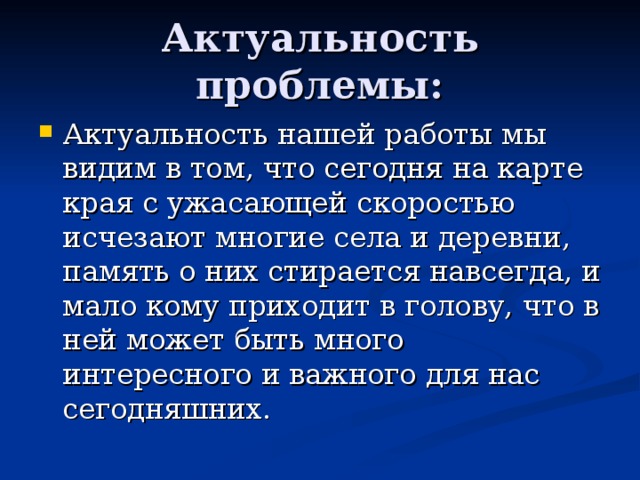 Актуальность проблемы: Актуальность нашей работы мы видим в том, что сегодня на карте края с ужасающей скоростью исчезают многие села и деревни, память о них стирается навсегда, и мало кому приходит в голову, что в ней может быть много интересного и важного для нас сегодняшних. 