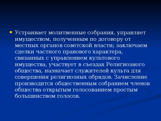 Устраивает молитвенные собрания, управляет имуществом, полученным по договору от местных органов советской власти; заключаем сделки частного правового характера, связанных с управлением культового имущества, участвует в съездах Религиозного общества, назначает служителей культа для совершения религиозных обрядов. Зачисление производится общественным собранием членов общества открытым голосованием простым большинством голосов.  