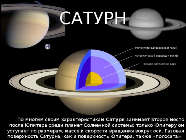 САТУРН По многим своим характеристикам Сатурн занимает второе место после Юпитера среди планет Солнечной системы: только Юпитеру он уступает по размерам, массе и скорости вращения вокруг оси. Газовая поверхность Сатурна, как и поверхность Юпитера, также «полосата». 