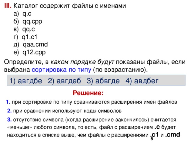 III. Каталог содержит файлы с именами  а) q.c  б) qq.cpp  в) qq.c  г) q1.c1  д) qaa.cmd  е) q12.cpp Определите, в каком порядке будут показаны файлы, если выбрана сортировка по типу (по возрастанию). 1) авгдбе  2) авгдеб  3) абвгде  4) авдбег Решение:  при сортировке по типу сравниваются расширения имен файлов  при сравнении используют коды символов  отсутствие символа (когда расширение закончилось) считается «меньше» любого символа, то есть, файл с расширением .с будет находиться в списке выше, чем файлы с расширениями .c1 и .cmd  