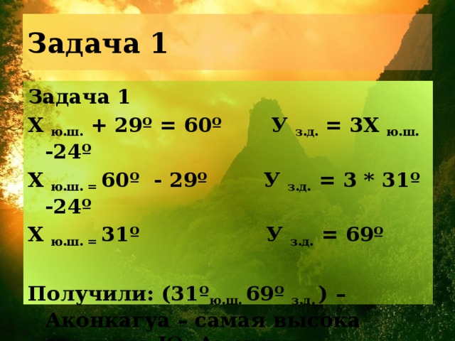 Задача 1 Задача 1 Х ю.ш. + 29º = 60º У з.д. = 3Х ю.ш. -24º Х ю.ш. = 60º - 29º У з.д. = 3 * 31º -24º Х ю.ш. = 31º У з.д. = 69º  Получили: (31º ю.ш. 69º з.д. ) – Аконкагуа – самая высока вершина Ю. Америки 