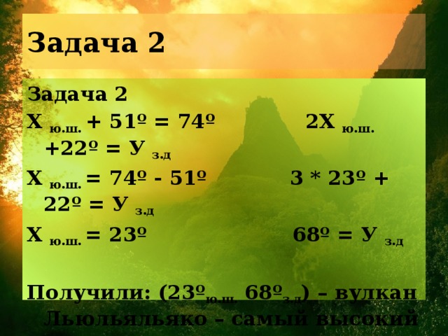 Задача 2 Задача 2 Х ю.ш. + 51º = 74º 2Х ю.ш. +22º = У з.д Х ю.ш. = 74º - 51º 3 * 23º + 22º = У з.д Х ю.ш. = 23º 68º = У з.д  Получили: (23º ю.ш. 68º з.д ) – вулкан Льюльяльяко – самый высокий на материке. 