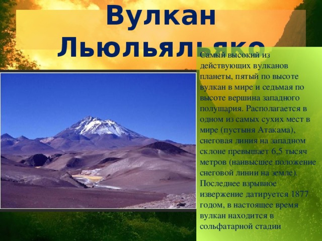 Вулкан Льюльяльяко Самый высокий из действующих вулканов планеты, пятый по высоте вулкан в мире и седьмая по высоте вершина западного полушария. Располагается в одном из самых сухих мест в мире (пустыня Атакама), снеговая линия на западном склоне превышает 6,5 тысяч метров (наивысшее положение снеговой линии на земле). Последнее взрывное извержение датируется 1877 годом, в настоящее время вулкан находится в сольфатарной стадии 