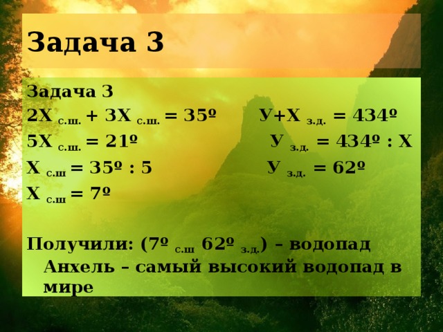 Задача 3 Задача 3 2Х с.ш. + 3Х с.ш. = 35º У+X з.д. = 434º 5Х с.ш. = 21º У з.д. = 434º : X Х с.ш = 35º : 5 У з.д. = 62º Х с.ш = 7º  Получили: (7º с.ш 62º з.д. ) – водопад Анхель – самый высокий водопад в мире 