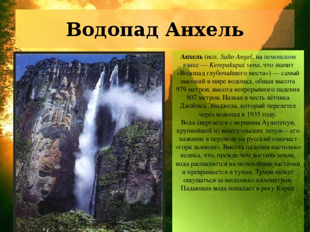 Водопад Анхель Анхель (исп.  Salto Angel , на пемонском языке — Kerepakupai vena , что значит «Водопад глубочайшего места») — самый высокий в мире водопад, общая высота 979 метров, высота непрерывного падения 807 метров. Назван в честь лётчика Джеймса Эйнджела, который перелетел через водопад в 1935 году. Вода свергается с вершины Ауянтепуи, крупнейшей из венесуэльских тепуи— его название в переводе на русский означает «гора дьявола». Высота падения настолько велика, что, прежде чем достичь земли, вода распыляется на мельчайшие частички и превращается в туман. Туман может ощущаться за несколько километров. Падающая вода попадает в реку Кереп . 