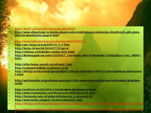 http://area7.ru/metodic-material.php?8252 http://www.allgeology.ru/zemla-planet-solnce/globalnaya-tektonika-litosfernyh-plit-plavayuschie-kontinenty-page4.html  http://www.labirint.ru/screenshot/goods/243903/1/ http://mir-map.ru/map435105_0_0.htm  http://lenta.ru/world/2004/07/25/peru/  http://chilean.ru/ledniki-v-andax-foto.html  http://findmapplaces.com/11025917_Carretera+del+Portezuelo+Llullaillaco+Sur,+4856+mts./  http://elite-home.narod.ru/volcano1.htm  http://vodopad-lednik.ru/photo/1-0-20  http://900igr.net/kartinki/geografija/JUzhnaja-Amerika-relef/013-Amazonskaja-nizmennost.html  http://pochemuha.ru/pochemu-govoryat-chto-amazoniya-yavlyaetsya-zelyonymi-lyogkimi-zemli  http://xreferat.ru/18/3064-1-brazil-skoe-ploskogor-e.html  http://www.ecosystema.ru/08nature/world/60braz/01.htm  http://fmiranda-nsk.ru/index/informacija_o_strane/0-20  http://www.turbo.adygnet.ru/2003/mironov_mih/  http://900igr.net/fotografii/geografija/JUzhnaja-Amerika/015-La-Platskaja-nizmennost.html http://900igr.net/fotografii/geografija/JUzhnaja-Amerika/016-La-Platskaja-nizmennost.html http://www.sestrenka.ru/dnevnik/katinet/8333/ http://900igr.net/kartinki/geografija/JUzhnaja-Amerika-relef/020-Poleznye-iskopaemye-JUzhnoj-Ameriki.html  