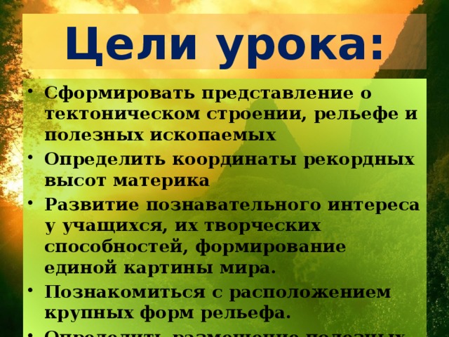 Цели урока: Сформировать представление о тектоническом строении, рельефе и полезных ископаемых Определить координаты рекордных высот материка Развитие познавательного интереса у учащихся, их творческих способностей, формирование единой картины мира. Познакомиться с расположением крупных форм рельефа. Определить размещение полезных ископаемых и их взаимосвязь со строением земной коры.  