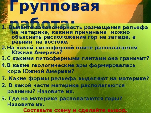 Групповая работа: 1. Выявите закономерность размещения рельефа на материке, какими причинами можно объяснить расположение гор на западе, а равнин на востоке. 2.На какой литосферной плите располагается Южная Америка? 3.С какими литосферными плитами она граничит? 4.В какие геологические эры формировалась кора Южной Америки? 7. Какие формы рельефа выделяют на материке? 2. В какой части материка располагаются равнины? Назовите их. 3. Где на материке располагаются горы? Назовите их. Составьте схему и сделайте вывод.     