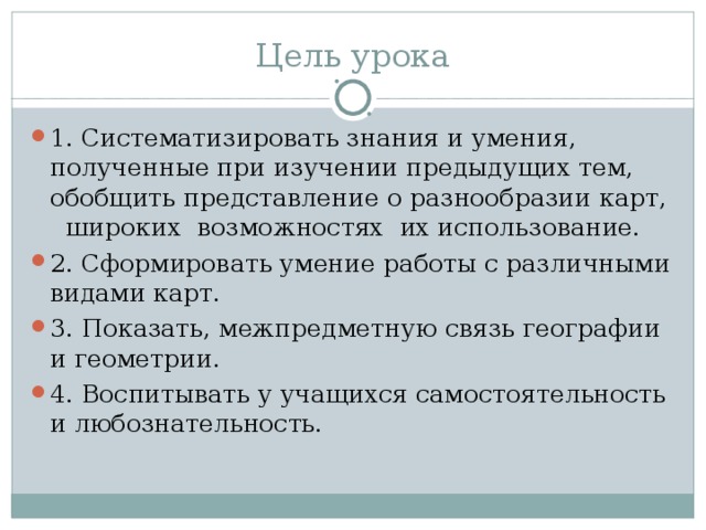 Цель урока 1. Систематизировать знания и умения, полученные при изучении предыдущих тем, обобщить представление о разнообразии карт, широких возможностях их использование. 2. Сформировать умение работы с различными видами карт. 3. Показать, межпредметную связь географии и геометрии. 4. Воспитывать у учащихся самостоятельность и любознательность.  