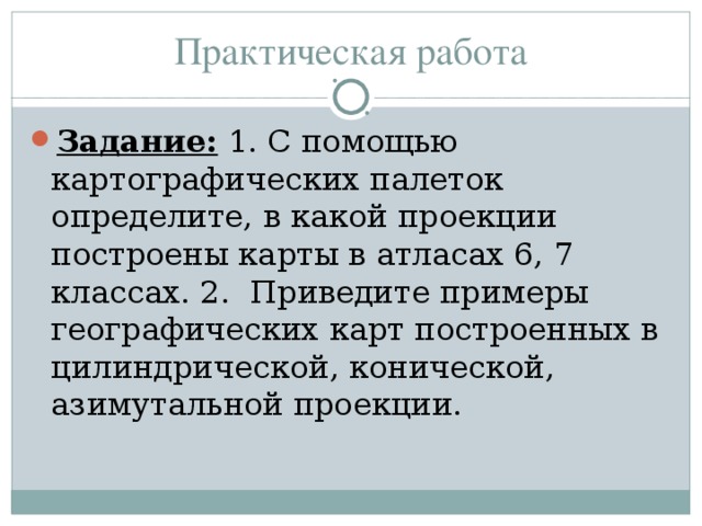 Практическая работа Задание: 1. С помощью картографических палеток определите, в какой проекции построены карты в атласах 6, 7 классах. 2. Приведите примеры географических карт построенных в цилиндрической, конической, азимутальной проекции. 