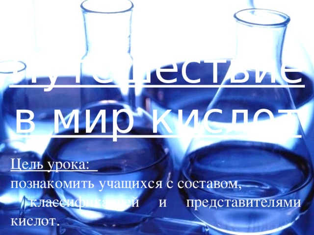 Путешествие в мир кислот Цель урока: познакомить учащихся с составом,  классификацией и представителями кислот. 
