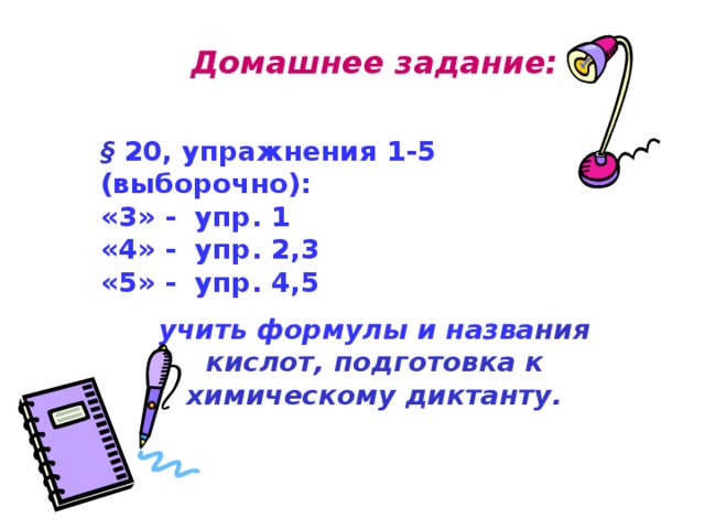 Домашнее задание:  § 20, упражнения 1-5 (выборочно): «3» - упр. 1 «4» - упр. 2,3 «5» - упр. 4,5 учить формулы и назва ния кислот, подготовка к химическому диктанту. 