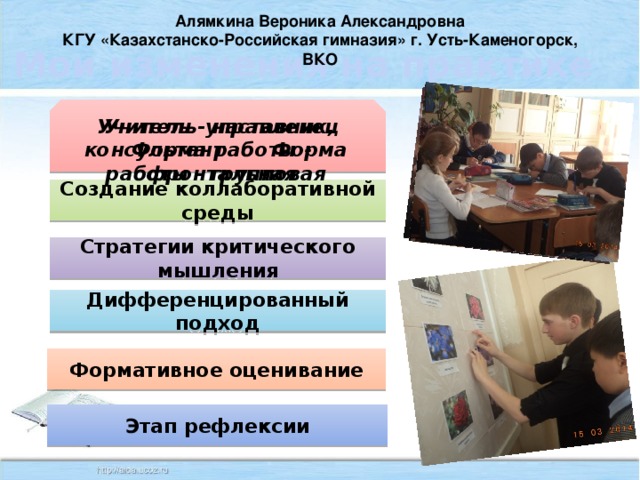 Алямкина Вероника Александровна КГУ «Казахстанско-Российская гимназия» г. Усть-Каменогорск, ВКО Мои изменения на практике Учитель - наставник, консультант Форма работы - групповая Учитель-управленец Форма работы - фронтальная Создание коллаборативной среды Стратегии критического мышления Дифференцированный подход Формативное оценивание Этап рефлексии