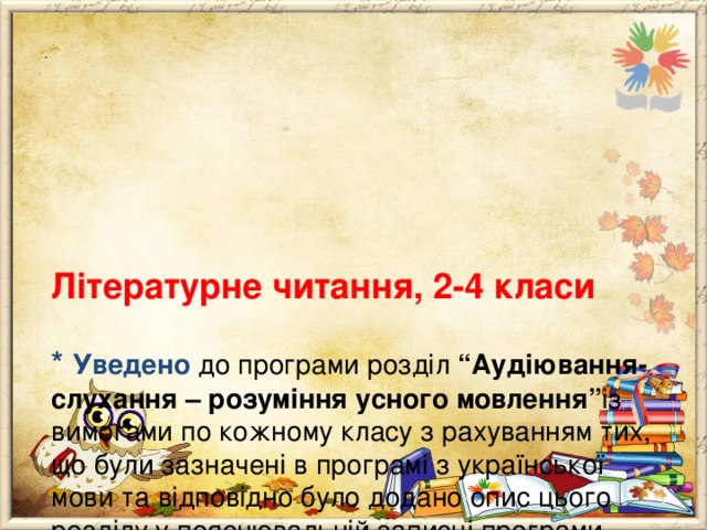       Літературне читання, 2-4 класи   * Уведено до програми розділ “Аудіювання- слухання – розуміння усного мовлення” із вимогами по кожному класу з рахуванням тих, що були зазначені в програмі з української мови та відповідно було додано опис цього розділу у пояснювальній записці програми. 