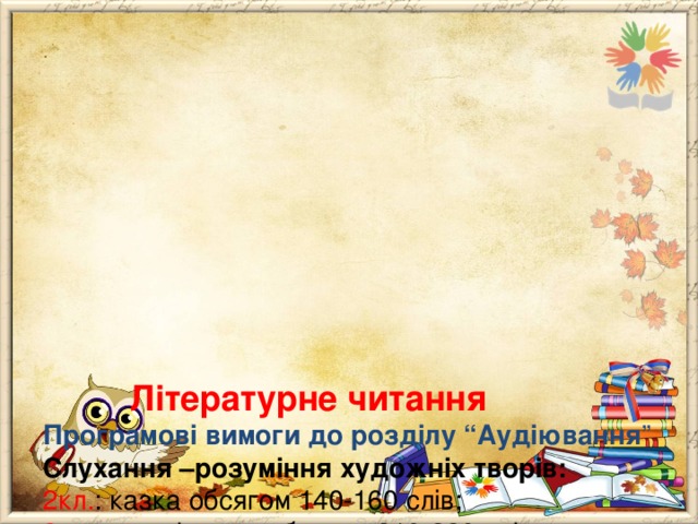              Літературне читання  Програмові вимоги до розділу “Аудіювання ”  Слухання –розуміння художніх творів:  2кл. : казка обсягом 140-160 слів;  3 кл .: оповідання обсягом 210-230 слів;  4 кл.:  оповідання обсягом 280-300 слів.  Слухання – розуміння інструкцій, що стосуються виконання навчальних дій:  2 кл . : з 2-3 кроків;  3 кл .: з 4-5 кроків;  4 кл. : з 6-7 кроків. 