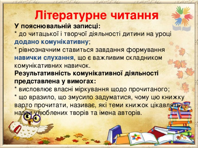  Літературне читання  У пояснювальній записці:  * до читацької і творчої діяльності дитини на уроці  додано комунікативну ;  * рівнозначним ставиться завдання формування навички  слухання , що є важливим складником комунікативних навичок.  Результативність комунікативної діяльності представлена у вимогах:  * висловлює власні міркування щодо прочитаного;  * що вразило, що змусило задуматися, чому цю книжку варто прочитати, називає, які теми книжок цікавлять, назви улюблених творів та імена авторів. 