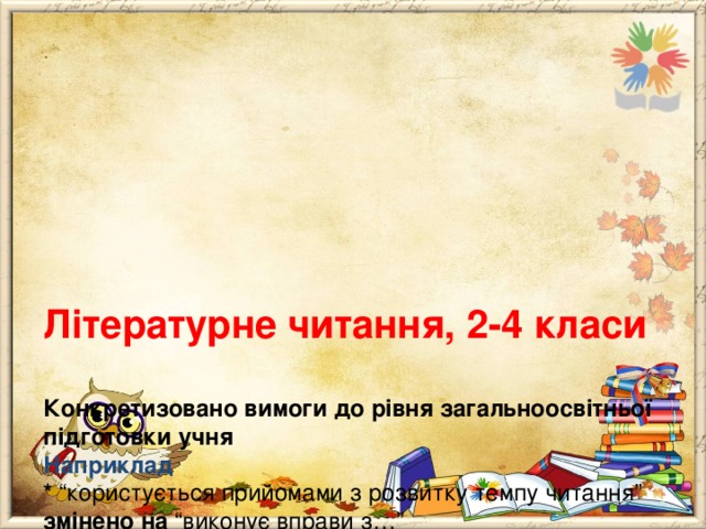      Літературне читання, 2-4 класи   Конкретизовано вимоги до рівня загальноосвітньої підготовки учня  Наприклад  * “користується прийомами з розвитку темпу читання” змінено на “виконує вправи з…”  * “ має уявлення про один із способів зображення персонажа – опис його зовнішності” змінено на “знаходить в тексті опис зовнішності персонажа”. 