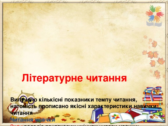       Літературне читання   Вилучено кількісні показники темпу читання, натомість прописано якісні характеристики навички читання  Читання мовчки  2кл.: володіє початковим умінням читати мовчки;  3кл.: читає мовчки: очима (без артикулювання),свідомо;  4кл.: називає після прослуховування чи прочитування твору його жанр, персонажів,факти про їхні дії та вчинки, місце та час події. 