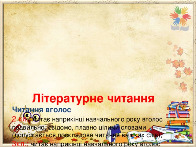        Літературне читання  Читання вголос  2 кл.: читає наприкінці навчального року вголос правильно, свідомо, плавно цілими словами (допускається поскладове читання важких слів);  3кл.: читає наприкінці навчального року вголос правильно, свідомо, виразно,цілими словами та групами слів;  4кл.: читає вголос свідомо, правильно, виразно із дотриманням основних норм літературної вимови і мовчки (усвідомлено) в оптимальному для розуміння темпі. 