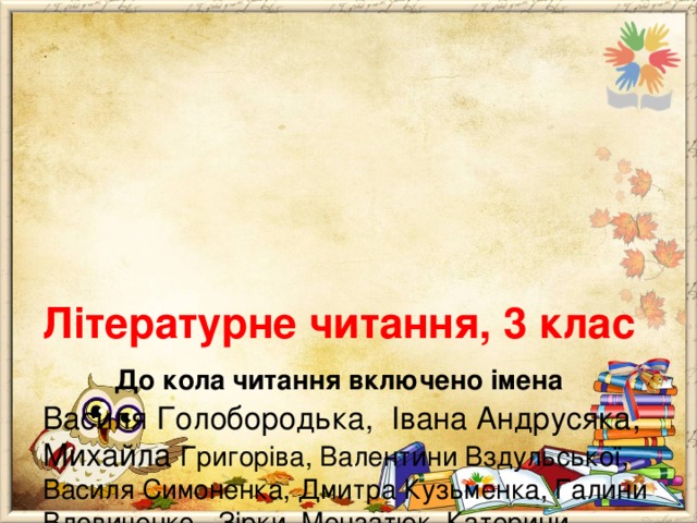      Літературне читання, 3 клас   До кола читання включено імена  Василя Голобородька, Івана Андрусяка, Михайла Григоріва, Валентини Вздульської, Василя Симоненка, Дмитра Кузьменка, Галини Вдовиченко, Зірки Мензатюк, Катерини Бабкіної, Лариси Денисенко, Леоніда Шияна, Оксани Караванської, Іана Вайброу, Карла Коллоді, Джеремі Стронга, Нузета Умерова. 
