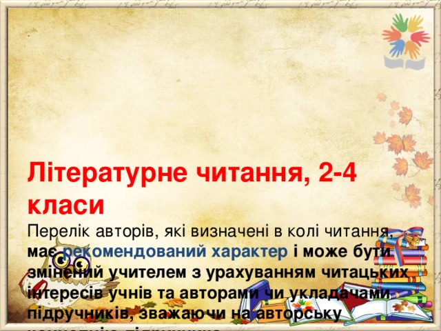    Літературне читання, 2-4 класи  Перелік авторів, які визначені в колі читання, має рекомендований характер і може бути змінений учителем з урахуванням читацьких інтересів учнів та авторами чи укладачами підручників, зважаючи на авторську концепцію підручника. 