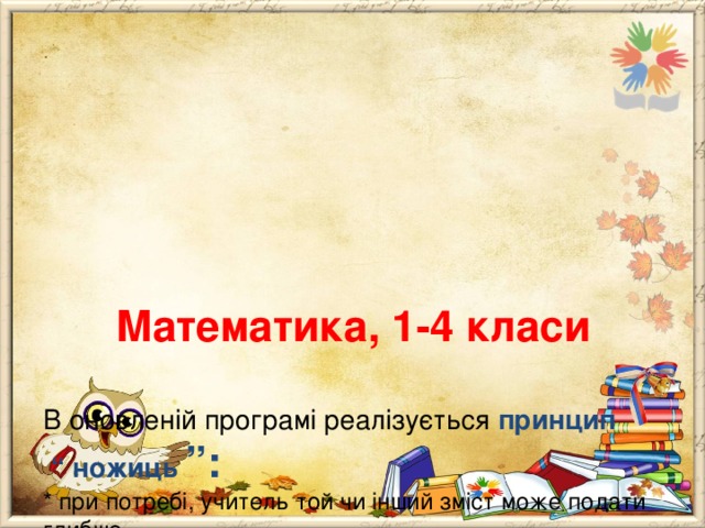       Математика, 1-4 класи   В оновленій програмі реалізується принцип “ ножиць ”:  * при потребі, учитель той чи інший зміст може подати глибше,  * а перевіряти – лише обов ΄ язковий мінімум і то не на рівні знання правил, формулювань,  * а здебільшого на рівні їх застосування при виконанні практично – зорієнтованих вправ, завдань тощо. 