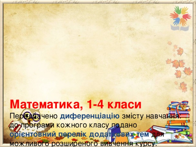        Математика, 1-4 класи  Передбачено диференціацію змісту навчання: до програми кожного класу подано орієнтовний перелік додаткових тем для можливого розширеного вивчення курсу. Учитель може обирати теми самостійно з огляду на індивідуальні можливості і потреби учнів . До додаткових тем не визначаються державні вимоги до рівня загальноосвітньої підготовки учнів, а отже, вони не підлягають контролю й оцінюванню. 
