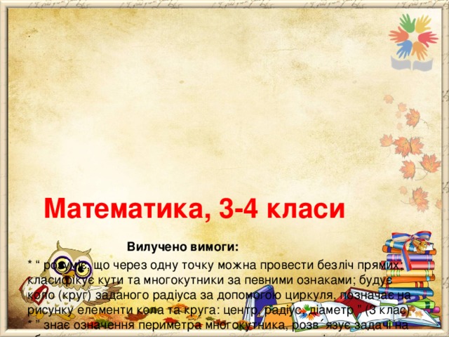        Математика, 3-4 класи   Вилучено вимоги:  * “ розуміє, що через одну точку можна провести безліч прямих; класифікує кути та многокутники за певними ознаками; будує коло (круг) заданого радіуса за допомогою циркуля, позначає на рисунку елементи кола та круга: центр, радіус, діаметр ” (3 клас)  * ” знає означення периметра многокутника, розв ΄ язує задачі на об- числення довжини сторони прямокутника за відомими периметром і довжиною однієї сторони прямокутника ”;  * “ планує послідовність виконання дій під час письмового множення і ділення; розуміє спосіб множення на трицифрове число ”;  * “ розуміє, що рух тіл описується за допомогою трійки взаємопов ΄ язаних величин: шлях, швидкість і час ”;  * “ визначає площу плоскої фігури за допомогою “ палетки ”. 