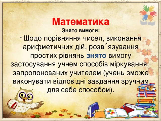        Математика  Знято вимоги:  * Щодо порівняння чисел, виконання арифметичних дій, розв ΄ язування простих рівнянь знято вимогу застосування учнем способів міркування, запропонованих учителем (учень зможе виконувати відповідні завдання зручним для себе способом).   
